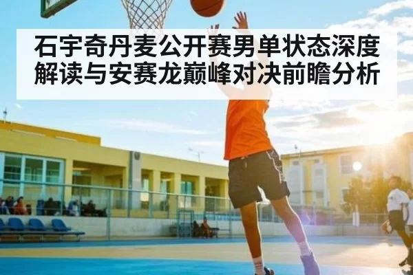 石宇奇丹麦公开赛男单状态深度解读与安赛龙巅峰对决前瞻分析