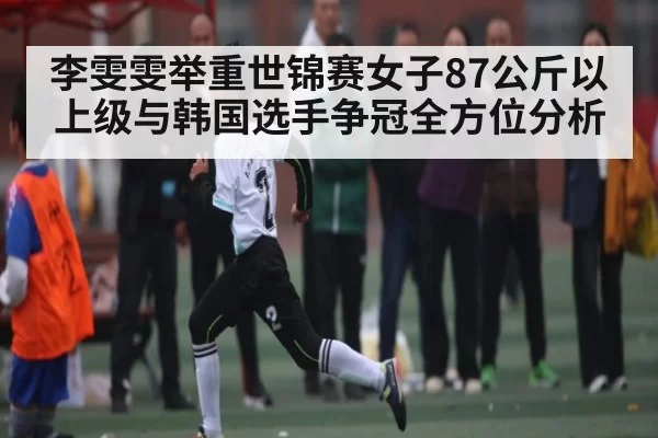 李雯雯举重世锦赛女子87公斤以上级与韩国选手争冠全方位分析