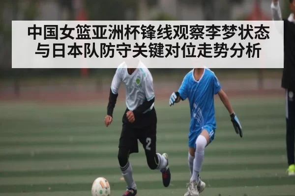 中国女篮亚洲杯锋线观察李梦状态与日本队防守关键对位走势分析