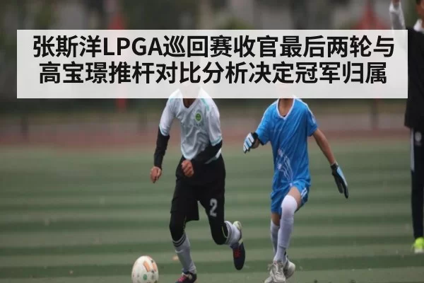 张斯洋LPGA巡回赛收官最后两轮与高宝璟推杆对比分析决定冠军归属